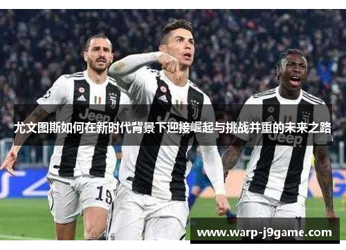 尤文图斯如何在新时代背景下迎接崛起与挑战并重的未来之路 尤文图斯如何在新时代背景下迎接崛起与挑战并重的未来之路