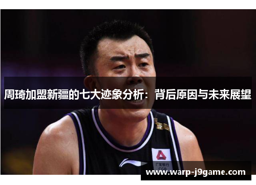 周琦加盟新疆的七大迹象分析:背后原因与未来展望 周琦加盟新疆的七大迹象分析:背后原因与未来展望