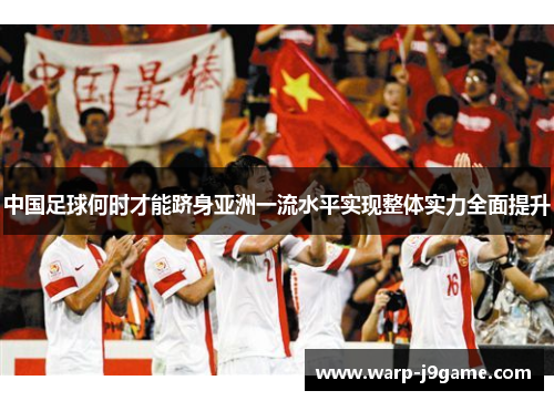 中国足球何时才能跻身亚洲一流水平实现整体实力全面提升 中国足球何时才能跻身亚洲一流水平实现整体实力全面提升