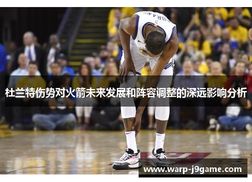 杜兰特伤势对火箭未来发展和阵容调整的深远影响分析