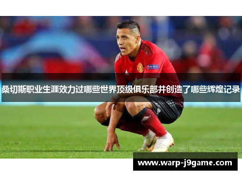 桑切斯职业生涯效力过哪些世界顶级俱乐部并创造了哪些辉煌记录