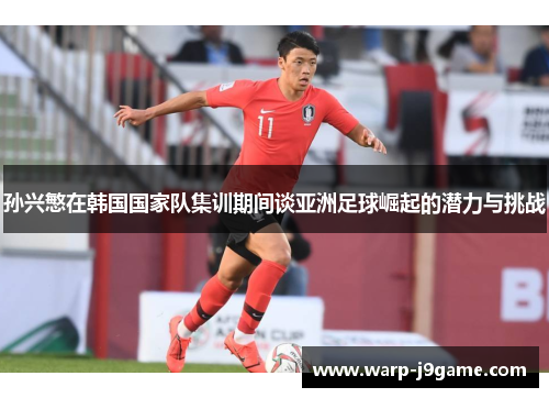 孙兴慜在韩国国家队集训期间谈亚洲足球崛起的潜力与挑战