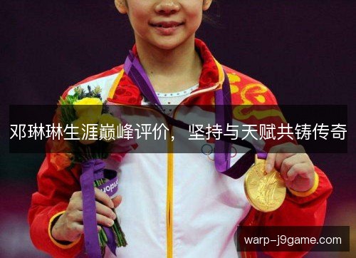 邓琳琳生涯巅峰评价,坚持与天赋共铸传奇 邓琳琳生涯巅峰评价,坚持与天赋共铸传奇